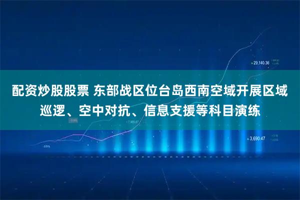 配资炒股股票 东部战区位台岛西南空域开展区域巡逻、空中对抗、信息支援等科目演练