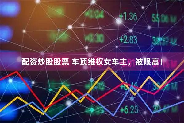 配资炒股股票 车顶维权女车主，被限高！