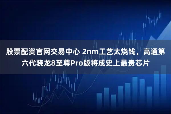 股票配资官网交易中心 2nm工艺太烧钱，高通第六代骁龙8至尊Pro版将成史上最贵芯片