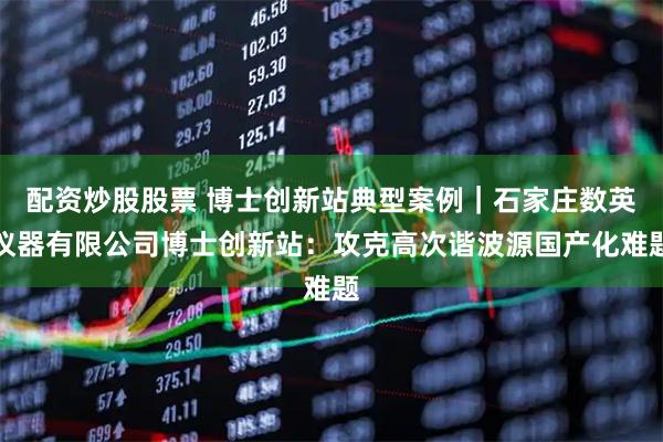 配资炒股股票 博士创新站典型案例｜石家庄数英仪器有限公司博士创新站：攻克高次谐波源国产化难题