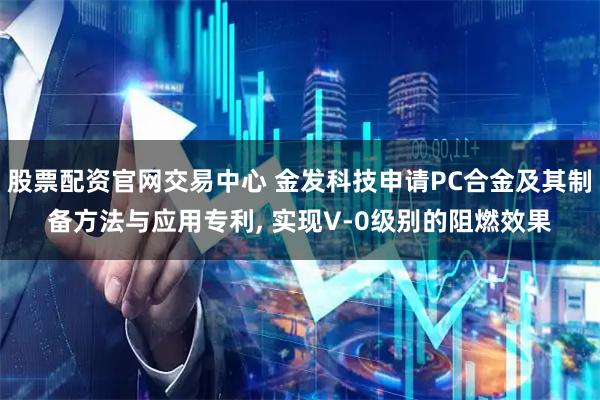 股票配资官网交易中心 金发科技申请PC合金及其制备方法与应用专利, 实现V-0级别的阻燃效果