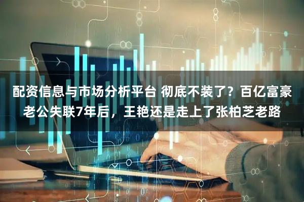 配资信息与市场分析平台 彻底不装了？百亿富豪老公失联7年后，王艳还是走上了张柏芝老路