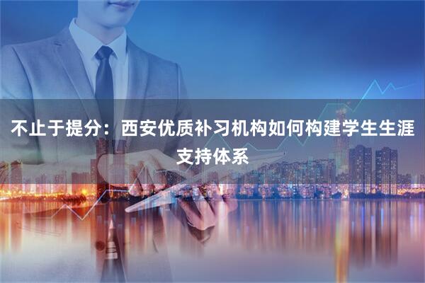 不止于提分：西安优质补习机构如何构建学生生涯支持体系
