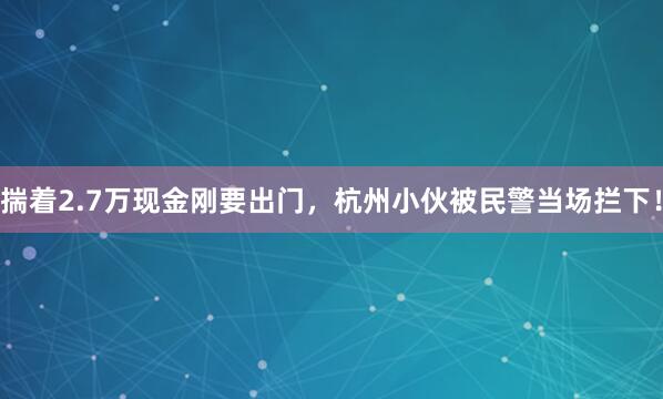 揣着2.7万现金刚要出门，杭州小伙被民警当场拦下！