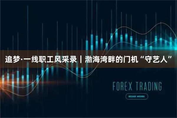 追梦·一线职工风采录｜渤海湾畔的门机“守艺人”