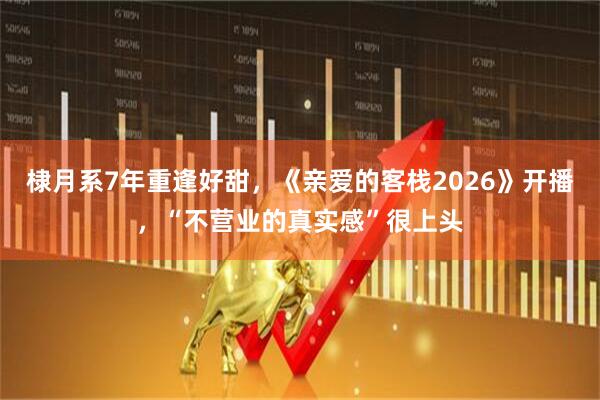 棣月系7年重逢好甜，《亲爱的客栈2026》开播，“不营业的真实感”很上头