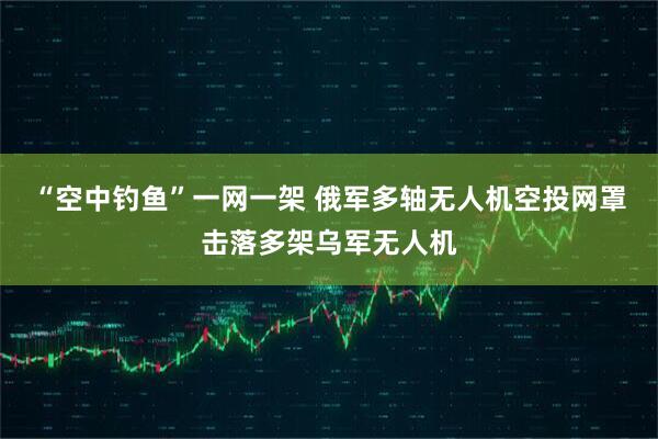 “空中钓鱼”一网一架 俄军多轴无人机空投网罩击落多架乌军无人机