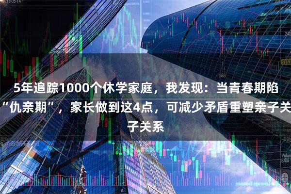 5年追踪1000个休学家庭，我发现：当青春期陷入“仇亲期”，家长做到这4点，可减少矛盾重塑亲子关系