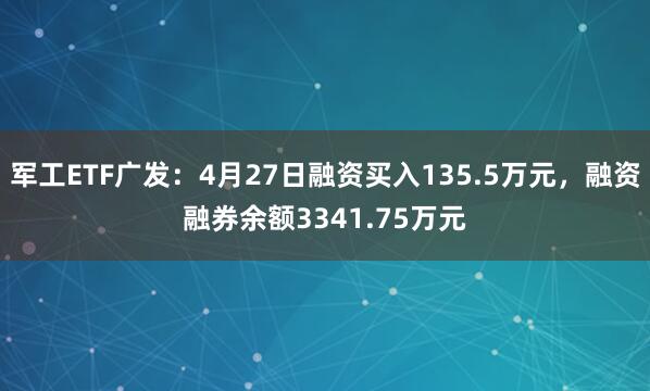 军工ETF广发：4月27日融资买入135.5万元，融资融券余额3341.75万元