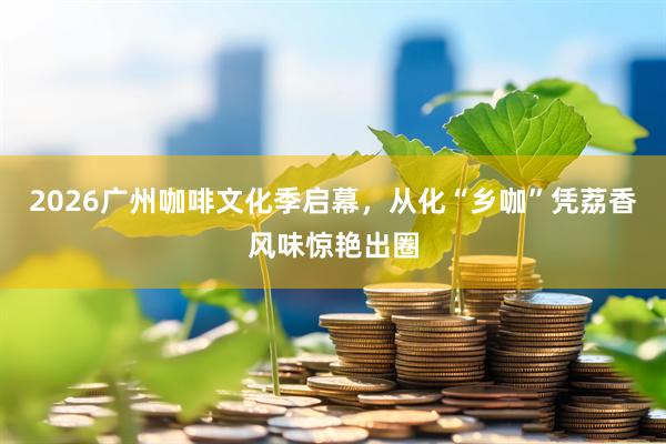 2026广州咖啡文化季启幕，从化“乡咖”凭荔香风味惊艳出圈