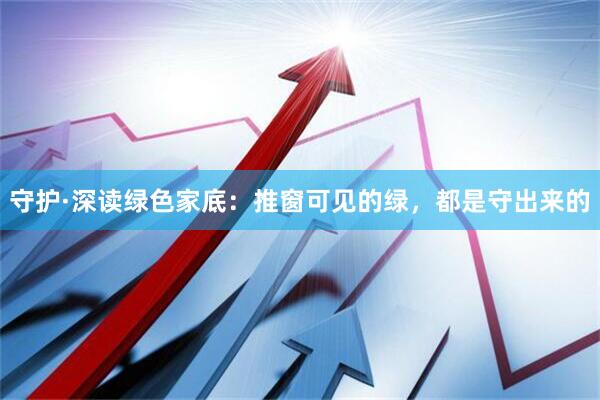 守护·深读绿色家底：推窗可见的绿，都是守出来的