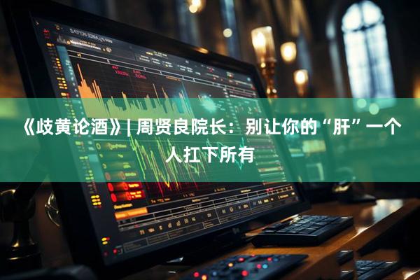 《歧黄论酒》| 周贤良院长：别让你的“肝”一个人扛下所有