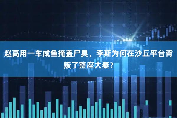 赵高用一车咸鱼掩盖尸臭，李斯为何在沙丘平台背叛了整座大秦？