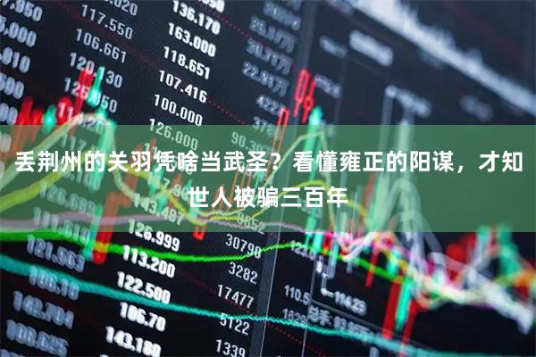 丢荆州的关羽凭啥当武圣？看懂雍正的阳谋，才知世人被骗三百年