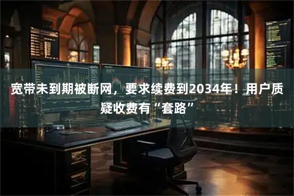 宽带未到期被断网，要求续费到2034年！用户质疑收费有“套路”