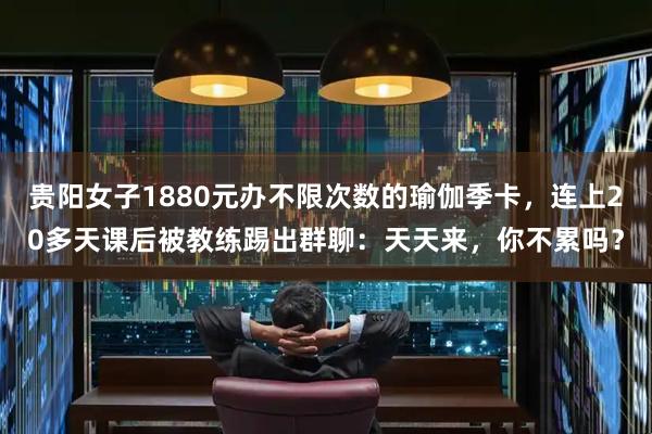贵阳女子1880元办不限次数的瑜伽季卡，连上20多天课后被教练踢出群聊：天天来，你不累吗？