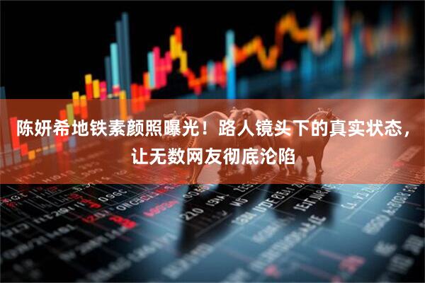 陈妍希地铁素颜照曝光！路人镜头下的真实状态，让无数网友彻底沦陷