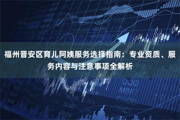 福州晋安区育儿阿姨服务选择指南：专业资质、服务内容与注意事项全解析