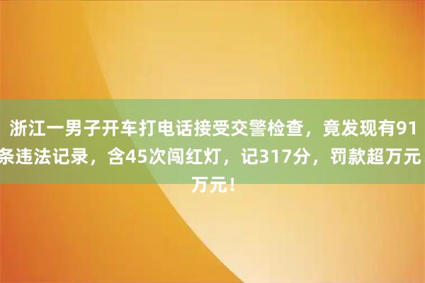 浙江一男子开车打电话接受交警检查，竟发现有91条违法记录，含45次闯红灯，记317分，罚款超万元！