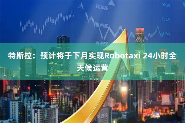 特斯拉：预计将于下月实现Robotaxi 24小时全天候运营