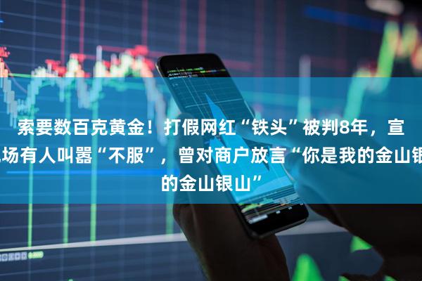索要数百克黄金！打假网红“铁头”被判8年，宣判现场有人叫嚣“不服”，曾对商户放言“你是我的金山银山”